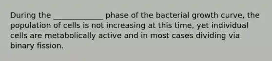 During the _____________ phase of the bacterial growth curve, the population of cells is not increasing at this time, yet individual cells are metabolically active and in most cases dividing via binary fission.