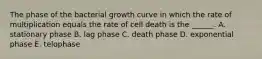 The phase of the bacterial growth curve in which the rate of multiplication equals the rate of cell death is the ______. A. stationary phase B. lag phase C. death phase D. exponential phase E. telophase