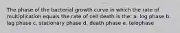 The phase of the bacterial growth curve in which the rate of multiplication equals the rate of cell death is the: a. log phase b. lag phase c. stationary phase d. death phase e. telophase