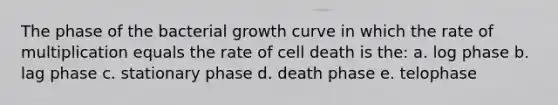 The phase of the bacterial growth curve in which the rate of multiplication equals the rate of cell death is the: a. log phase b. lag phase c. stationary phase d. death phase e. telophase