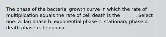 The phase of the bacterial growth curve in which the rate of multiplication equals the rate of cell death is the ______. Select one: a. lag phase b. exponential phase c. stationary phase d. death phase e. telophase