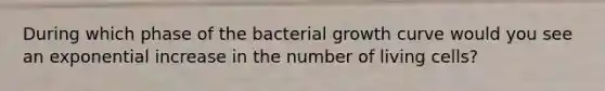 During which phase of the bacterial growth curve would you see an exponential increase in the number of living cells?