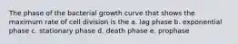 The phase of the bacterial growth curve that shows the maximum rate of cell division is the a. lag phase b. exponential phase c. stationary phase d. death phase e. prophase