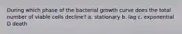 During which phase of the bacterial growth curve does the total number of viable cells decline? a. stationary b. lag c. exponential D death