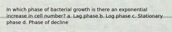 In which phase of bacterial growth is there an exponential increase in cell number? a. Lag phase b. Log phase c. Stationary phase d. Phase of decline