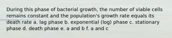 During this phase of bacterial growth, the number of viable cells remains constant and the population's growth rate equals its death rate a. lag phase b. exponential (log) phase c. stationary phase d. death phase e. a and b f. a and c