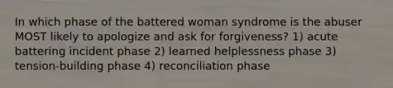 In which phase of the battered woman syndrome is the abuser MOST likely to apologize and ask for forgiveness? 1) acute battering incident phase 2) learned helplessness phase 3) tension-building phase 4) reconciliation phase