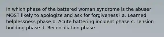 In which phase of the battered woman syndrome is the abuser MOST likely to apologize and ask for forgiveness? a. Learned helplessness phase b. Acute battering incident phase c. Tension-building phase d. Reconciliation phase