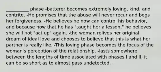 __________ phase -batterer becomes extremely loving, kind, and contrite. -He promises that the abuse will never recur and begs her forgiveness. -He believes he now can control his behavior, and because now that he has "taught her a lesson," he believes she will not "act up" again. -the woman relives her original dream of ideal love and chooses to believe that this is what her partner is really like. -This loving phase becomes the focus of the woman's perception of the relationship. -lasts somewhere between the lengths of time associated with phases I and II, it can be so short as to almost pass undetected. .