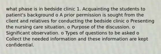 what phase is in bedside clinic 1. Acquainting the students to patient's background o A prior permission is sought from the client and relatives for conducting the bedside clinic o Presenting the nursing care situation. o Purpose of the discussion. o Significant observation. o Types of questions to be asked o Collect the needed information and these information are kept confidential.