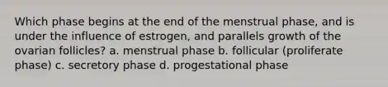 Which phase begins at the end of the menstrual phase, and is under the influence of estrogen, and parallels growth of the ovarian follicles? a. menstrual phase b. follicular (proliferate phase) c. secretory phase d. progestational phase