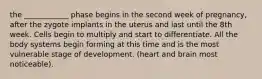 the ____________ phase begins in the second week of pregnancy, after the zygote implants in the uterus and last until the 8th week. Cells begin to multiply and start to differentiate. All the body systems begin forming at this time and is the most vulnerable stage of development. (heart and brain most noticeable).