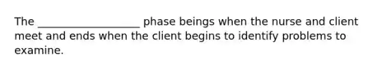 The ___________________ phase beings when the nurse and client meet and ends when the client begins to identify problems to examine.