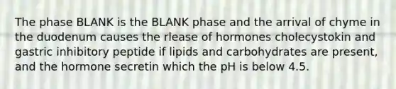 The phase BLANK is the BLANK phase and the arrival of chyme in the duodenum causes the rlease of hormones cholecystokin and gastric inhibitory peptide if lipids and carbohydrates are present, and the hormone secretin which the pH is below 4.5.