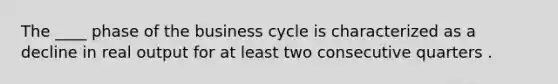 The ____ phase of the business cycle is characterized as a decline in real output for at least two consecutive quarters .