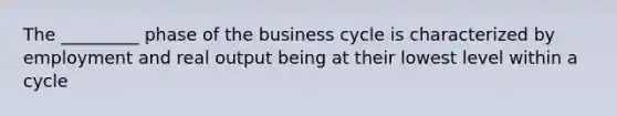 The _________ phase of the business cycle is characterized by employment and real output being at their lowest level within a cycle