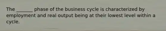 The _______ phase of the business cycle is characterized by employment and real output being at their lowest level within a cycle.