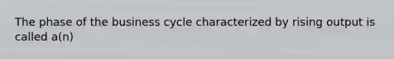 The phase of the business cycle characterized by rising output is called a(n)