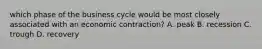 which phase of the business cycle would be most closely associated with an economic contraction? A. peak B. recession C. trough D. recovery