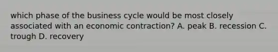 which phase of the business cycle would be most closely associated with an economic contraction? A. peak B. recession C. trough D. recovery