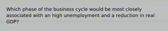 Which phase of the business cycle would be most closely associated with an high unemployment and a reduction in real GDP?