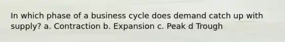 In which phase of a business cycle does demand catch up with supply? a. Contraction b. Expansion c. Peak d Trough