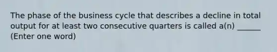 The phase of the business cycle that describes a decline in total output for at least two consecutive quarters is called a(n) ______ (Enter one word)