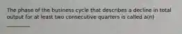 The phase of the business cycle that describes a decline in total output for at least two consecutive quarters is called a(n) _________