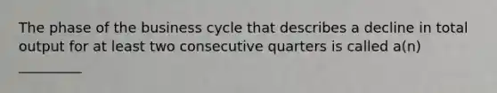 The phase of the business cycle that describes a decline in total output for at least two consecutive quarters is called a(n) _________