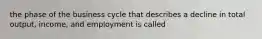 the phase of the business cycle that describes a decline in total output, income, and employment is called