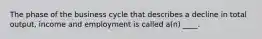 The phase of the business cycle that describes a decline in total output, income and employment is called a(n) ____.