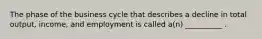 The phase of the business cycle that describes a decline in total output, income, and employment is called a(n) __________ .