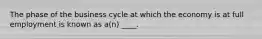 The phase of the business cycle at which the economy is at full employment is known as a(n) ____.