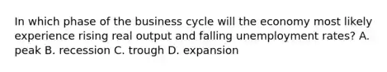 In which phase of the business cycle will the economy most likely experience rising real output and falling <a href='https://www.questionai.com/knowledge/kh7PJ5HsOk-unemployment-rate' class='anchor-knowledge'>unemployment rate</a>s? A. peak B. recession C. trough D. expansion