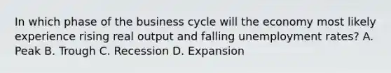 In which phase of the business cycle will the economy most likely experience rising real output and falling unemployment rates? A. Peak B. Trough C. Recession D. Expansion