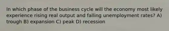 In which phase of the business cycle will the economy most likely experience rising real output and falling unemployment rates? A) trough B) expansion C) peak D) recession