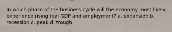 In which phase of the business cycle will the economy most likely experience rising real GDP and employment? a. expansion b. recession c. peak d. trough