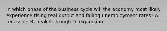 In which phase of the business cycle will the economy most likely experience rising real output and falling <a href='https://www.questionai.com/knowledge/kh7PJ5HsOk-unemployment-rate' class='anchor-knowledge'>unemployment rate</a>s? A. recession B. peak C. trough D. expansion