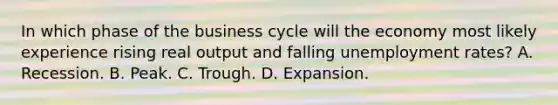 In which phase of the business cycle will the economy most likely experience rising real output and falling <a href='https://www.questionai.com/knowledge/kh7PJ5HsOk-unemployment-rate' class='anchor-knowledge'>unemployment rate</a>s? A. Recession. B. Peak. C. Trough. D. Expansion.