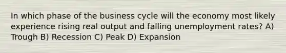 In which phase of the business cycle will the economy most likely experience rising real output and falling <a href='https://www.questionai.com/knowledge/kh7PJ5HsOk-unemployment-rate' class='anchor-knowledge'>unemployment rate</a>s? A) Trough B) Recession C) Peak D) Expansion