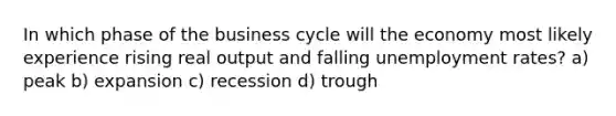 In which phase of the business cycle will the economy most likely experience rising real output and falling unemployment rates? a) peak b) expansion c) recession d) trough