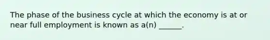 The phase of the business cycle at which the economy is at or near full employment is known as a(n) ______.