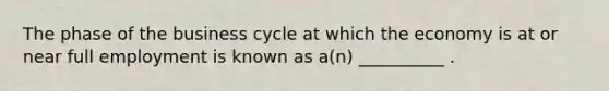 The phase of the business cycle at which the economy is at or near full employment is known as a(n) __________ .