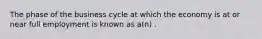 The phase of the business cycle at which the economy is at or near full employment is known as a(n) .