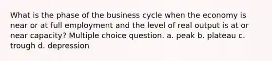 What is the phase of the business cycle when the economy is near or at full employment and the level of real output is at or near capacity? Multiple choice question. a. peak b. plateau c. trough d. depression