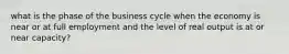 what is the phase of the business cycle when the economy is near or at full employment and the level of real output is at or near capacity?