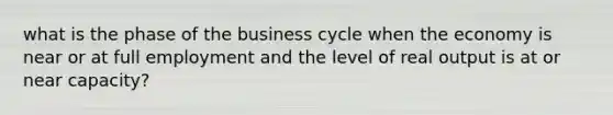 what is the phase of the business cycle when the economy is near or at full employment and the level of real output is at or near capacity?