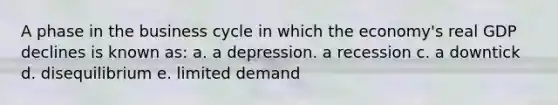 A phase in the business cycle in which the economy's real GDP declines is known as: a. a depression. a recession c. a downtick d. disequilibrium e. limited demand