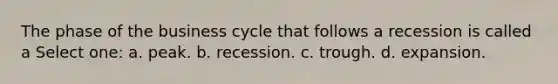 The phase of the business cycle that follows a recession is called a Select one: a. peak. b. recession. c. trough. d. expansion.