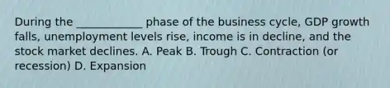 During the ____________ phase of the business cycle, GDP growth falls, unemployment levels rise, income is in decline, and the stock market declines. A. Peak B. Trough C. Contraction (or recession) D. Expansion